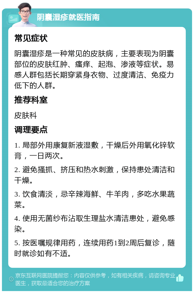 阴囊湿疹就医指南 常见症状 阴囊湿疹是一种常见的皮肤病，主要表现为阴囊部位的皮肤红肿、瘙痒、起泡、渗液等症状。易感人群包括长期穿紧身衣物、过度清洁、免疫力低下的人群。 推荐科室 皮肤科 调理要点 1. 局部外用康复新液湿敷，干燥后外用氧化锌软膏，一日两次。 2. 避免搔抓、挤压和热水刺激，保持患处清洁和干燥。 3. 饮食清淡，忌辛辣海鲜、牛羊肉，多吃水果蔬菜。 4. 使用无菌纱布沾取生理盐水清洁患处，避免感染。 5. 按医嘱规律用药，连续用药1到2周后复诊，随时就诊如有不适。