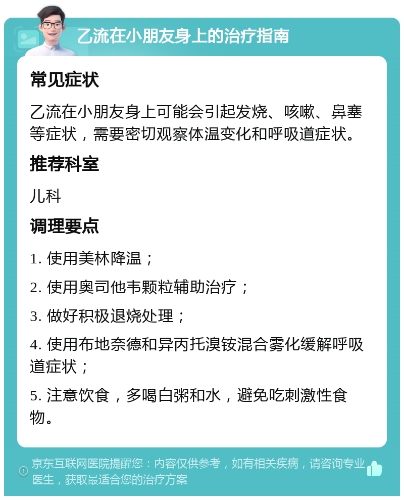 乙流在小朋友身上的治疗指南 常见症状 乙流在小朋友身上可能会引起发烧、咳嗽、鼻塞等症状，需要密切观察体温变化和呼吸道症状。 推荐科室 儿科 调理要点 1. 使用美林降温； 2. 使用奥司他韦颗粒辅助治疗； 3. 做好积极退烧处理； 4. 使用布地奈德和异丙托溴铵混合雾化缓解呼吸道症状； 5. 注意饮食，多喝白粥和水，避免吃刺激性食物。