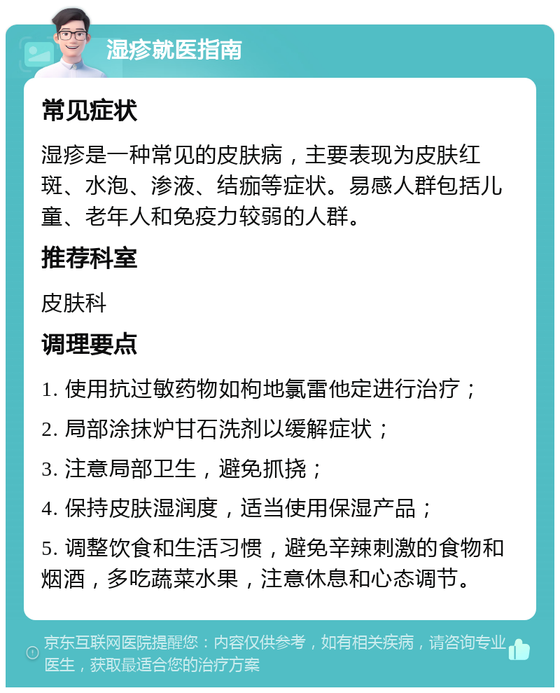 湿疹就医指南 常见症状 湿疹是一种常见的皮肤病，主要表现为皮肤红斑、水泡、渗液、结痂等症状。易感人群包括儿童、老年人和免疫力较弱的人群。 推荐科室 皮肤科 调理要点 1. 使用抗过敏药物如枸地氯雷他定进行治疗； 2. 局部涂抹炉甘石洗剂以缓解症状； 3. 注意局部卫生，避免抓挠； 4. 保持皮肤湿润度，适当使用保湿产品； 5. 调整饮食和生活习惯，避免辛辣刺激的食物和烟酒，多吃蔬菜水果，注意休息和心态调节。