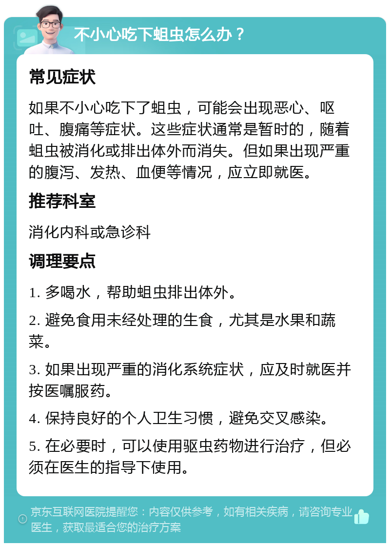 不小心吃下蛆虫怎么办？ 常见症状 如果不小心吃下了蛆虫，可能会出现恶心、呕吐、腹痛等症状。这些症状通常是暂时的，随着蛆虫被消化或排出体外而消失。但如果出现严重的腹泻、发热、血便等情况，应立即就医。 推荐科室 消化内科或急诊科 调理要点 1. 多喝水，帮助蛆虫排出体外。 2. 避免食用未经处理的生食，尤其是水果和蔬菜。 3. 如果出现严重的消化系统症状，应及时就医并按医嘱服药。 4. 保持良好的个人卫生习惯，避免交叉感染。 5. 在必要时，可以使用驱虫药物进行治疗，但必须在医生的指导下使用。