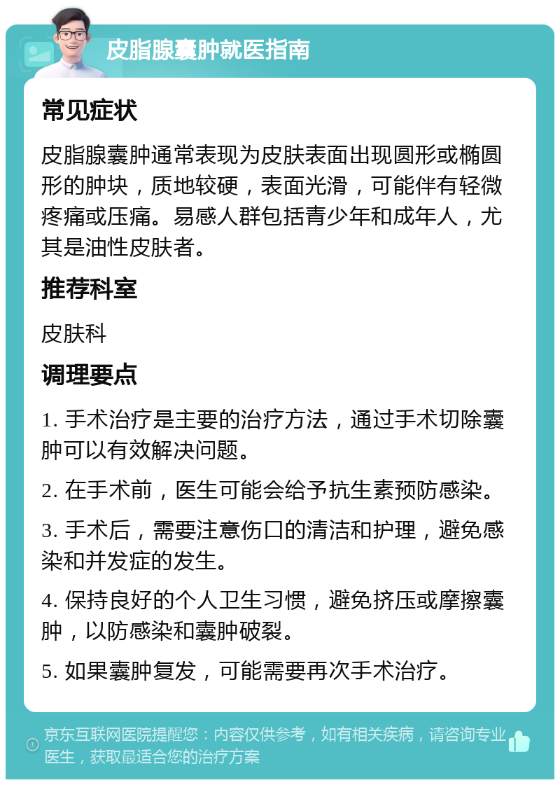 皮脂腺囊肿就医指南 常见症状 皮脂腺囊肿通常表现为皮肤表面出现圆形或椭圆形的肿块，质地较硬，表面光滑，可能伴有轻微疼痛或压痛。易感人群包括青少年和成年人，尤其是油性皮肤者。 推荐科室 皮肤科 调理要点 1. 手术治疗是主要的治疗方法，通过手术切除囊肿可以有效解决问题。 2. 在手术前，医生可能会给予抗生素预防感染。 3. 手术后，需要注意伤口的清洁和护理，避免感染和并发症的发生。 4. 保持良好的个人卫生习惯，避免挤压或摩擦囊肿，以防感染和囊肿破裂。 5. 如果囊肿复发，可能需要再次手术治疗。