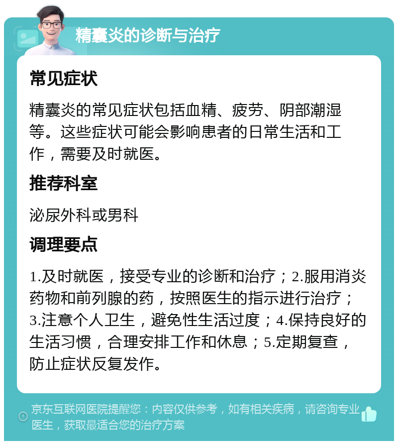 精囊炎的诊断与治疗 常见症状 精囊炎的常见症状包括血精、疲劳、阴部潮湿等。这些症状可能会影响患者的日常生活和工作，需要及时就医。 推荐科室 泌尿外科或男科 调理要点 1.及时就医，接受专业的诊断和治疗；2.服用消炎药物和前列腺的药，按照医生的指示进行治疗；3.注意个人卫生，避免性生活过度；4.保持良好的生活习惯，合理安排工作和休息；5.定期复查，防止症状反复发作。