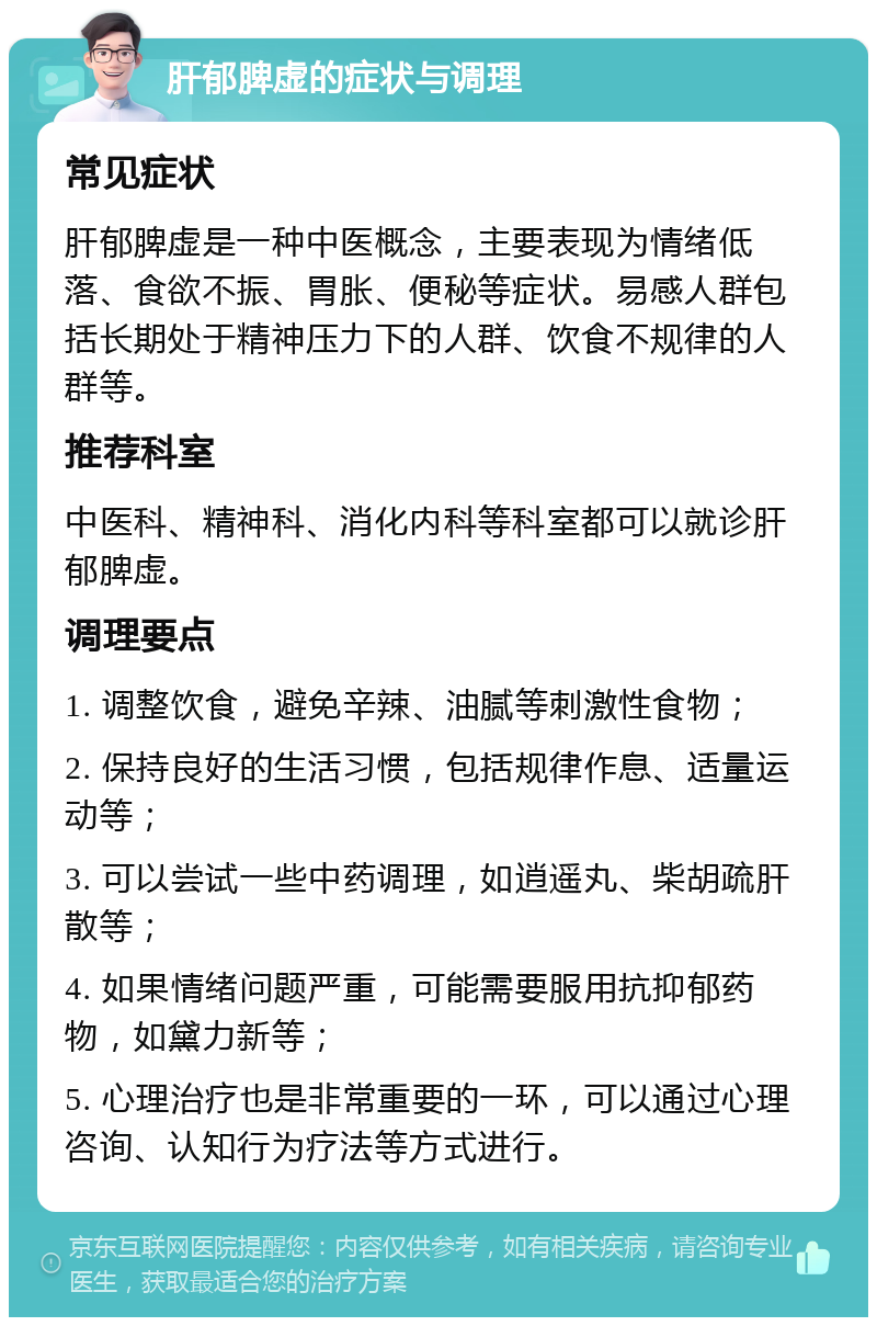 肝郁脾虚的症状与调理 常见症状 肝郁脾虚是一种中医概念，主要表现为情绪低落、食欲不振、胃胀、便秘等症状。易感人群包括长期处于精神压力下的人群、饮食不规律的人群等。 推荐科室 中医科、精神科、消化内科等科室都可以就诊肝郁脾虚。 调理要点 1. 调整饮食，避免辛辣、油腻等刺激性食物； 2. 保持良好的生活习惯，包括规律作息、适量运动等； 3. 可以尝试一些中药调理，如逍遥丸、柴胡疏肝散等； 4. 如果情绪问题严重，可能需要服用抗抑郁药物，如黛力新等； 5. 心理治疗也是非常重要的一环，可以通过心理咨询、认知行为疗法等方式进行。