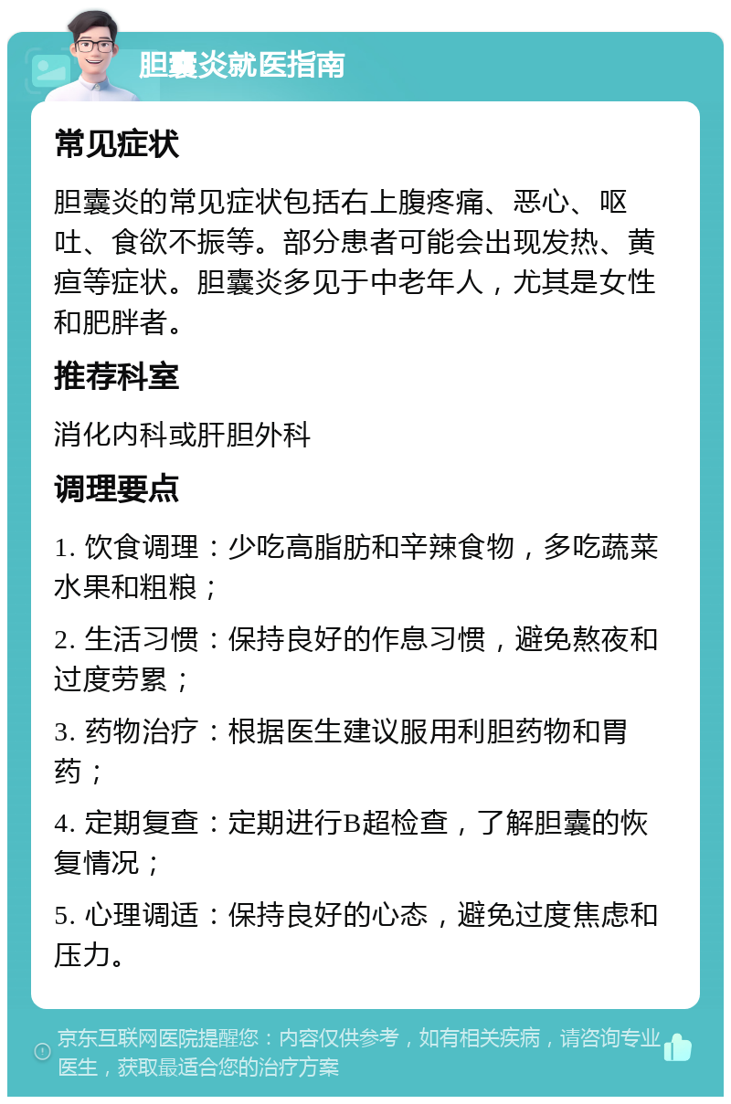 胆囊炎就医指南 常见症状 胆囊炎的常见症状包括右上腹疼痛、恶心、呕吐、食欲不振等。部分患者可能会出现发热、黄疸等症状。胆囊炎多见于中老年人，尤其是女性和肥胖者。 推荐科室 消化内科或肝胆外科 调理要点 1. 饮食调理：少吃高脂肪和辛辣食物，多吃蔬菜水果和粗粮； 2. 生活习惯：保持良好的作息习惯，避免熬夜和过度劳累； 3. 药物治疗：根据医生建议服用利胆药物和胃药； 4. 定期复查：定期进行B超检查，了解胆囊的恢复情况； 5. 心理调适：保持良好的心态，避免过度焦虑和压力。