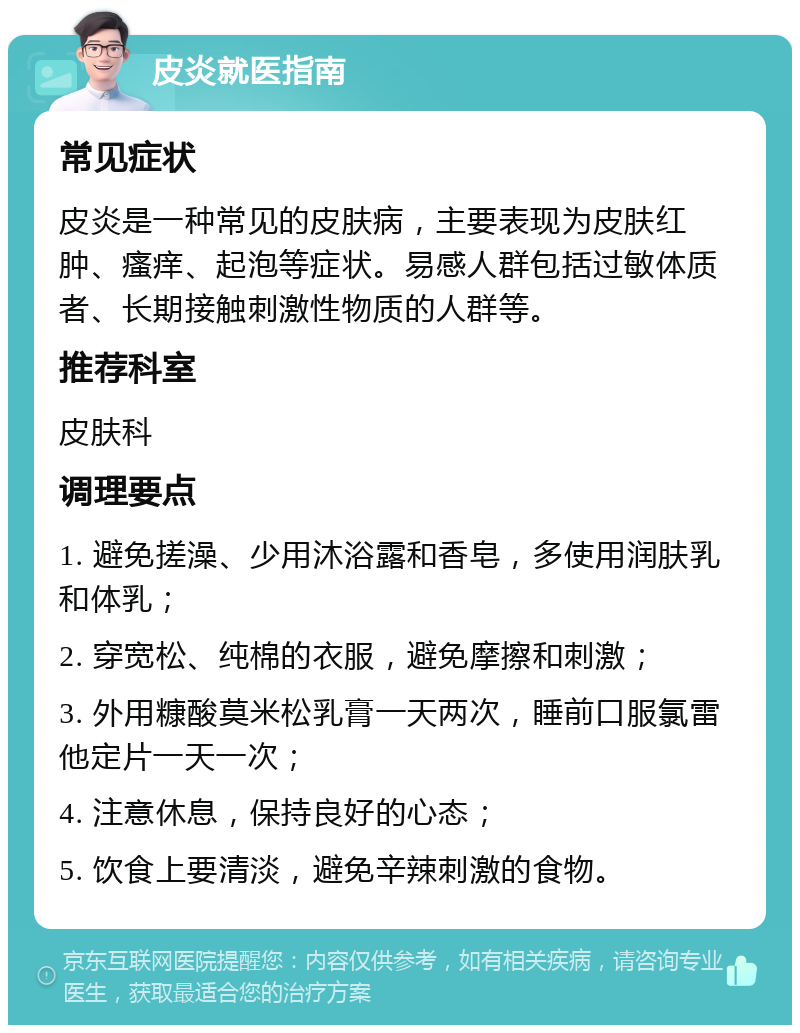 皮炎就医指南 常见症状 皮炎是一种常见的皮肤病，主要表现为皮肤红肿、瘙痒、起泡等症状。易感人群包括过敏体质者、长期接触刺激性物质的人群等。 推荐科室 皮肤科 调理要点 1. 避免搓澡、少用沐浴露和香皂，多使用润肤乳和体乳； 2. 穿宽松、纯棉的衣服，避免摩擦和刺激； 3. 外用糠酸莫米松乳膏一天两次，睡前口服氯雷他定片一天一次； 4. 注意休息，保持良好的心态； 5. 饮食上要清淡，避免辛辣刺激的食物。