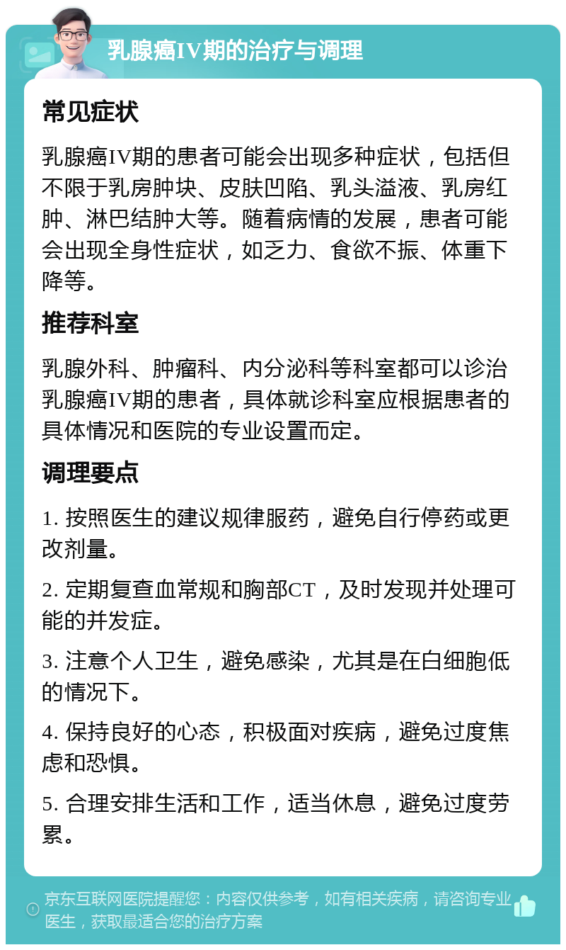 乳腺癌IV期的治疗与调理 常见症状 乳腺癌IV期的患者可能会出现多种症状，包括但不限于乳房肿块、皮肤凹陷、乳头溢液、乳房红肿、淋巴结肿大等。随着病情的发展，患者可能会出现全身性症状，如乏力、食欲不振、体重下降等。 推荐科室 乳腺外科、肿瘤科、内分泌科等科室都可以诊治乳腺癌IV期的患者，具体就诊科室应根据患者的具体情况和医院的专业设置而定。 调理要点 1. 按照医生的建议规律服药，避免自行停药或更改剂量。 2. 定期复查血常规和胸部CT，及时发现并处理可能的并发症。 3. 注意个人卫生，避免感染，尤其是在白细胞低的情况下。 4. 保持良好的心态，积极面对疾病，避免过度焦虑和恐惧。 5. 合理安排生活和工作，适当休息，避免过度劳累。