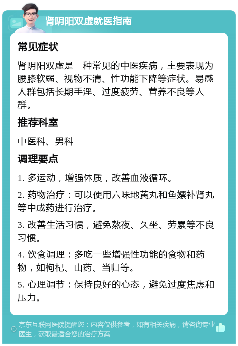 肾阴阳双虚就医指南 常见症状 肾阴阳双虚是一种常见的中医疾病，主要表现为腰膝软弱、视物不清、性功能下降等症状。易感人群包括长期手淫、过度疲劳、营养不良等人群。 推荐科室 中医科、男科 调理要点 1. 多运动，增强体质，改善血液循环。 2. 药物治疗：可以使用六味地黄丸和鱼嫖补肾丸等中成药进行治疗。 3. 改善生活习惯，避免熬夜、久坐、劳累等不良习惯。 4. 饮食调理：多吃一些增强性功能的食物和药物，如枸杞、山药、当归等。 5. 心理调节：保持良好的心态，避免过度焦虑和压力。