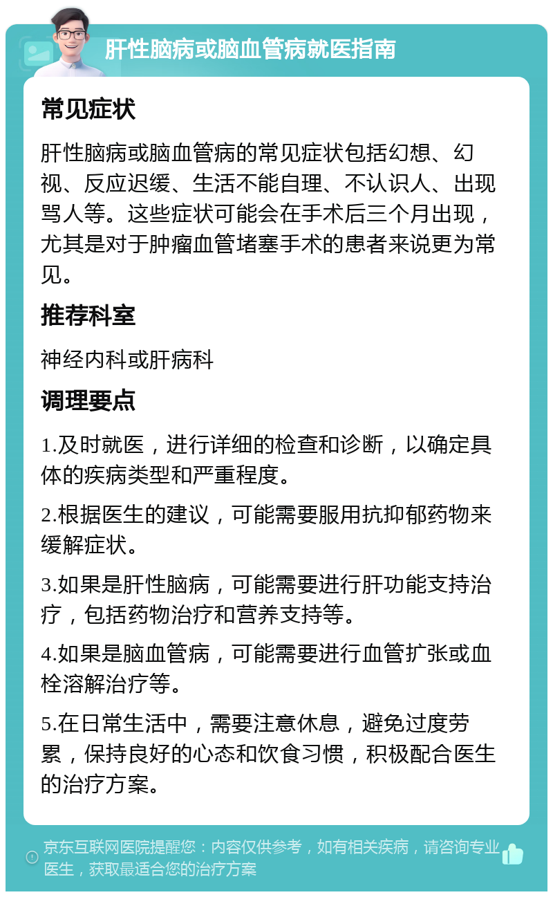 肝性脑病或脑血管病就医指南 常见症状 肝性脑病或脑血管病的常见症状包括幻想、幻视、反应迟缓、生活不能自理、不认识人、出现骂人等。这些症状可能会在手术后三个月出现，尤其是对于肿瘤血管堵塞手术的患者来说更为常见。 推荐科室 神经内科或肝病科 调理要点 1.及时就医，进行详细的检查和诊断，以确定具体的疾病类型和严重程度。 2.根据医生的建议，可能需要服用抗抑郁药物来缓解症状。 3.如果是肝性脑病，可能需要进行肝功能支持治疗，包括药物治疗和营养支持等。 4.如果是脑血管病，可能需要进行血管扩张或血栓溶解治疗等。 5.在日常生活中，需要注意休息，避免过度劳累，保持良好的心态和饮食习惯，积极配合医生的治疗方案。