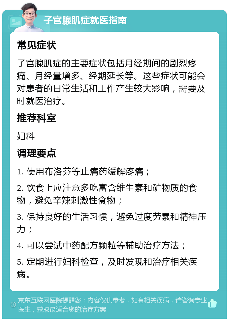 子宫腺肌症就医指南 常见症状 子宫腺肌症的主要症状包括月经期间的剧烈疼痛、月经量增多、经期延长等。这些症状可能会对患者的日常生活和工作产生较大影响，需要及时就医治疗。 推荐科室 妇科 调理要点 1. 使用布洛芬等止痛药缓解疼痛； 2. 饮食上应注意多吃富含维生素和矿物质的食物，避免辛辣刺激性食物； 3. 保持良好的生活习惯，避免过度劳累和精神压力； 4. 可以尝试中药配方颗粒等辅助治疗方法； 5. 定期进行妇科检查，及时发现和治疗相关疾病。