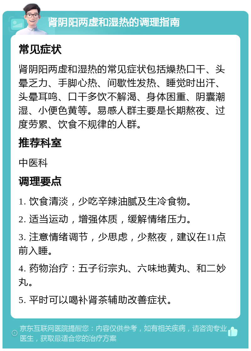 肾阴阳两虚和湿热的调理指南 常见症状 肾阴阳两虚和湿热的常见症状包括燥热口干、头晕乏力、手脚心热、间歇性发热、睡觉时出汗、头晕耳鸣、口干多饮不解渴、身体困重、阴囊潮湿、小便色黄等。易感人群主要是长期熬夜、过度劳累、饮食不规律的人群。 推荐科室 中医科 调理要点 1. 饮食清淡，少吃辛辣油腻及生冷食物。 2. 适当运动，增强体质，缓解情绪压力。 3. 注意情绪调节，少思虑，少熬夜，建议在11点前入睡。 4. 药物治疗：五子衍宗丸、六味地黄丸、和二妙丸。 5. 平时可以喝补肾茶辅助改善症状。