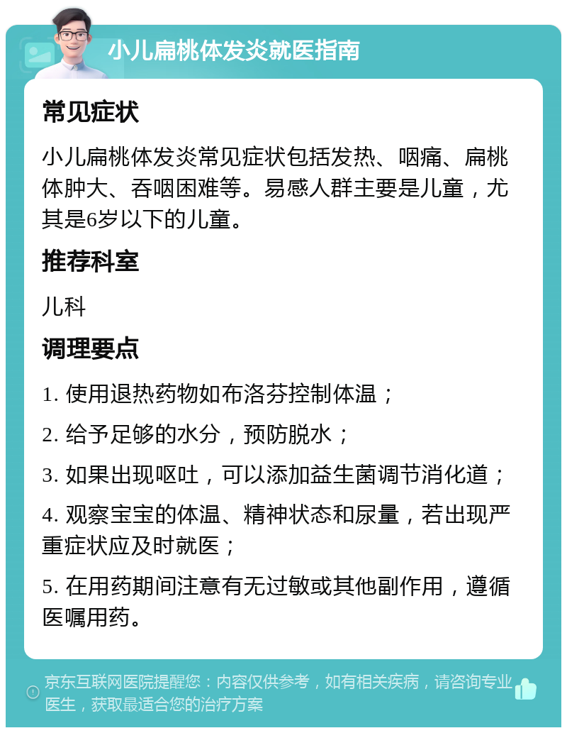 小儿扁桃体发炎就医指南 常见症状 小儿扁桃体发炎常见症状包括发热、咽痛、扁桃体肿大、吞咽困难等。易感人群主要是儿童，尤其是6岁以下的儿童。 推荐科室 儿科 调理要点 1. 使用退热药物如布洛芬控制体温； 2. 给予足够的水分，预防脱水； 3. 如果出现呕吐，可以添加益生菌调节消化道； 4. 观察宝宝的体温、精神状态和尿量，若出现严重症状应及时就医； 5. 在用药期间注意有无过敏或其他副作用，遵循医嘱用药。