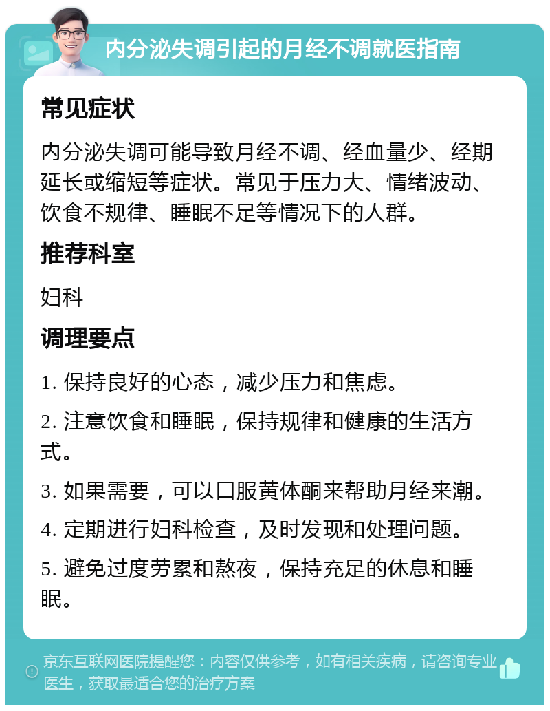 内分泌失调引起的月经不调就医指南 常见症状 内分泌失调可能导致月经不调、经血量少、经期延长或缩短等症状。常见于压力大、情绪波动、饮食不规律、睡眠不足等情况下的人群。 推荐科室 妇科 调理要点 1. 保持良好的心态，减少压力和焦虑。 2. 注意饮食和睡眠，保持规律和健康的生活方式。 3. 如果需要，可以口服黄体酮来帮助月经来潮。 4. 定期进行妇科检查，及时发现和处理问题。 5. 避免过度劳累和熬夜，保持充足的休息和睡眠。