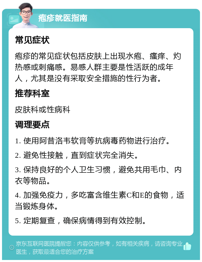 疱疹就医指南 常见症状 疱疹的常见症状包括皮肤上出现水疱、瘙痒、灼热感或刺痛感。易感人群主要是性活跃的成年人，尤其是没有采取安全措施的性行为者。 推荐科室 皮肤科或性病科 调理要点 1. 使用阿昔洛韦软膏等抗病毒药物进行治疗。 2. 避免性接触，直到症状完全消失。 3. 保持良好的个人卫生习惯，避免共用毛巾、内衣等物品。 4. 加强免疫力，多吃富含维生素C和E的食物，适当锻炼身体。 5. 定期复查，确保病情得到有效控制。