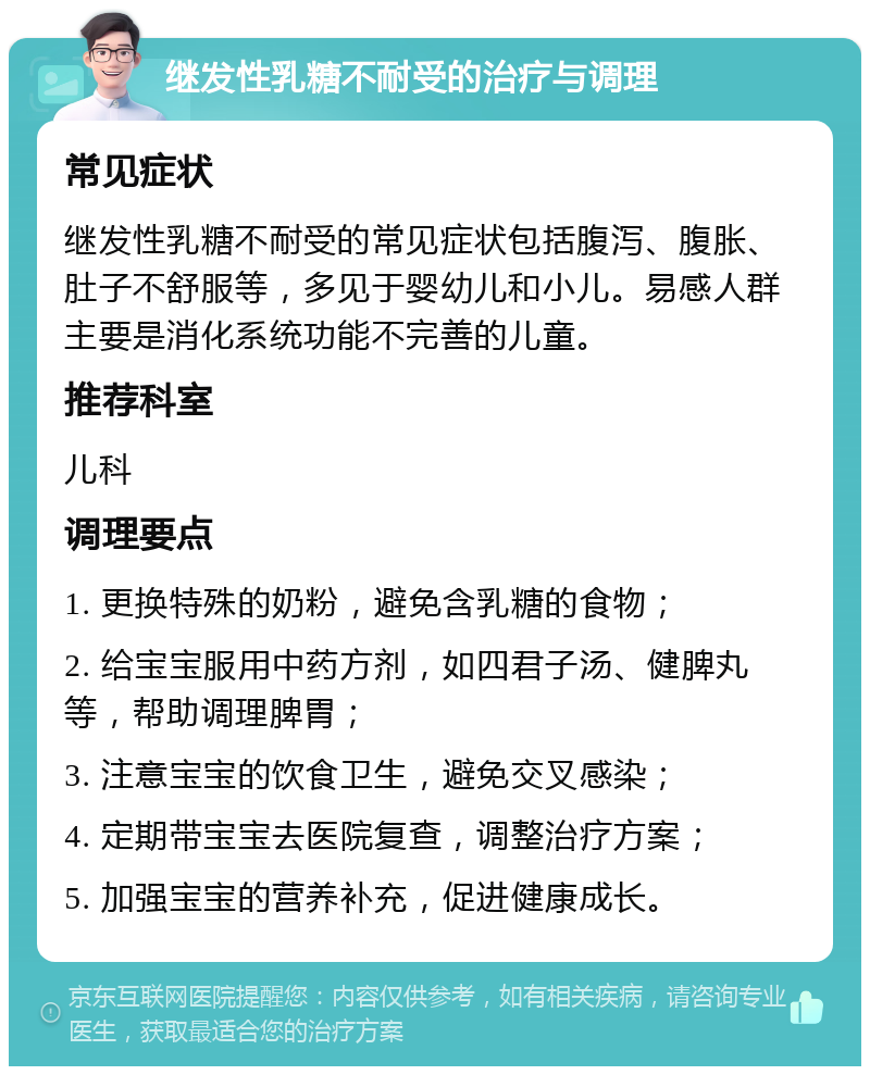 继发性乳糖不耐受的治疗与调理 常见症状 继发性乳糖不耐受的常见症状包括腹泻、腹胀、肚子不舒服等，多见于婴幼儿和小儿。易感人群主要是消化系统功能不完善的儿童。 推荐科室 儿科 调理要点 1. 更换特殊的奶粉，避免含乳糖的食物； 2. 给宝宝服用中药方剂，如四君子汤、健脾丸等，帮助调理脾胃； 3. 注意宝宝的饮食卫生，避免交叉感染； 4. 定期带宝宝去医院复查，调整治疗方案； 5. 加强宝宝的营养补充，促进健康成长。