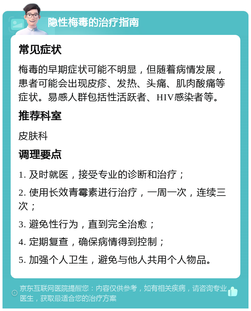 隐性梅毒的治疗指南 常见症状 梅毒的早期症状可能不明显，但随着病情发展，患者可能会出现皮疹、发热、头痛、肌肉酸痛等症状。易感人群包括性活跃者、HIV感染者等。 推荐科室 皮肤科 调理要点 1. 及时就医，接受专业的诊断和治疗； 2. 使用长效青霉素进行治疗，一周一次，连续三次； 3. 避免性行为，直到完全治愈； 4. 定期复查，确保病情得到控制； 5. 加强个人卫生，避免与他人共用个人物品。