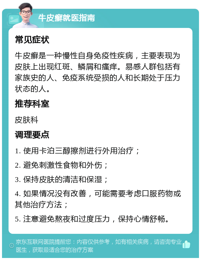 牛皮癣就医指南 常见症状 牛皮癣是一种慢性自身免疫性疾病，主要表现为皮肤上出现红斑、鳞屑和瘙痒。易感人群包括有家族史的人、免疫系统受损的人和长期处于压力状态的人。 推荐科室 皮肤科 调理要点 1. 使用卡泊三醇擦剂进行外用治疗； 2. 避免刺激性食物和外伤； 3. 保持皮肤的清洁和保湿； 4. 如果情况没有改善，可能需要考虑口服药物或其他治疗方法； 5. 注意避免熬夜和过度压力，保持心情舒畅。