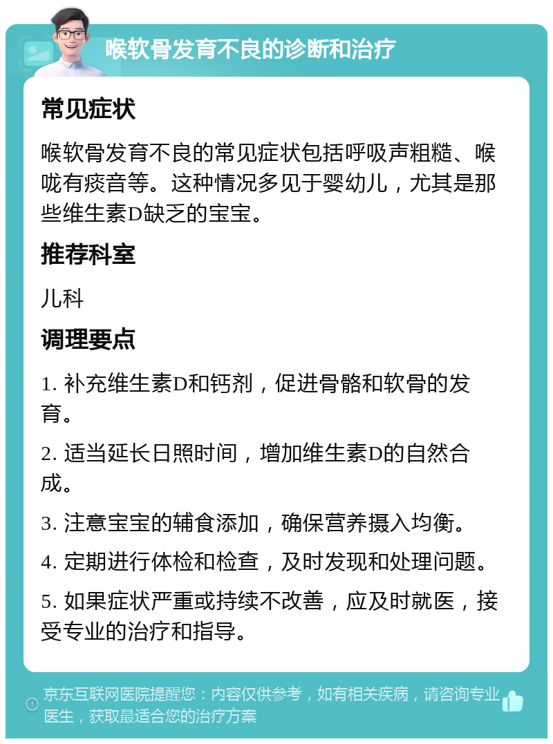 喉软骨发育不良的诊断和治疗 常见症状 喉软骨发育不良的常见症状包括呼吸声粗糙、喉咙有痰音等。这种情况多见于婴幼儿，尤其是那些维生素D缺乏的宝宝。 推荐科室 儿科 调理要点 1. 补充维生素D和钙剂，促进骨骼和软骨的发育。 2. 适当延长日照时间，增加维生素D的自然合成。 3. 注意宝宝的辅食添加，确保营养摄入均衡。 4. 定期进行体检和检查，及时发现和处理问题。 5. 如果症状严重或持续不改善，应及时就医，接受专业的治疗和指导。