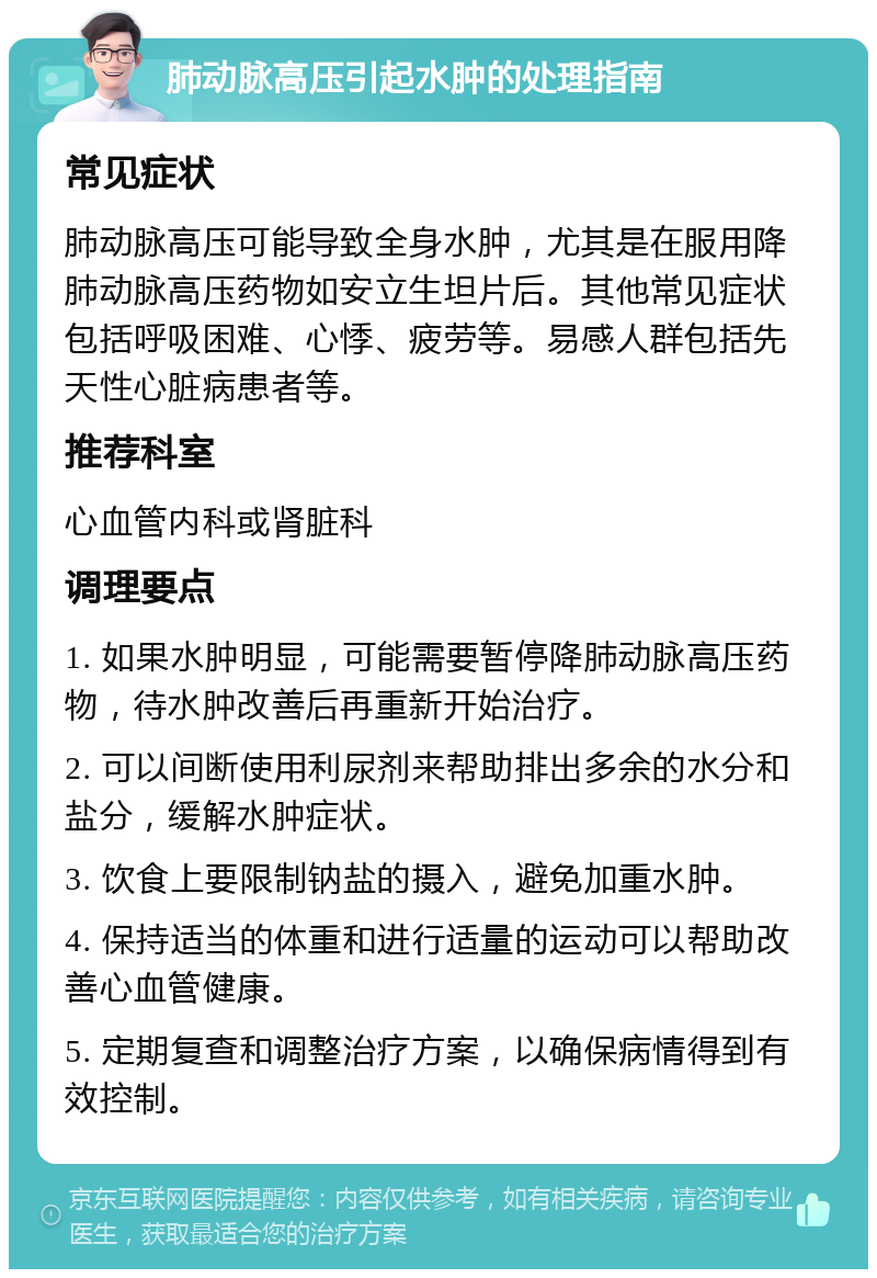 肺动脉高压引起水肿的处理指南 常见症状 肺动脉高压可能导致全身水肿，尤其是在服用降肺动脉高压药物如安立生坦片后。其他常见症状包括呼吸困难、心悸、疲劳等。易感人群包括先天性心脏病患者等。 推荐科室 心血管内科或肾脏科 调理要点 1. 如果水肿明显，可能需要暂停降肺动脉高压药物，待水肿改善后再重新开始治疗。 2. 可以间断使用利尿剂来帮助排出多余的水分和盐分，缓解水肿症状。 3. 饮食上要限制钠盐的摄入，避免加重水肿。 4. 保持适当的体重和进行适量的运动可以帮助改善心血管健康。 5. 定期复查和调整治疗方案，以确保病情得到有效控制。