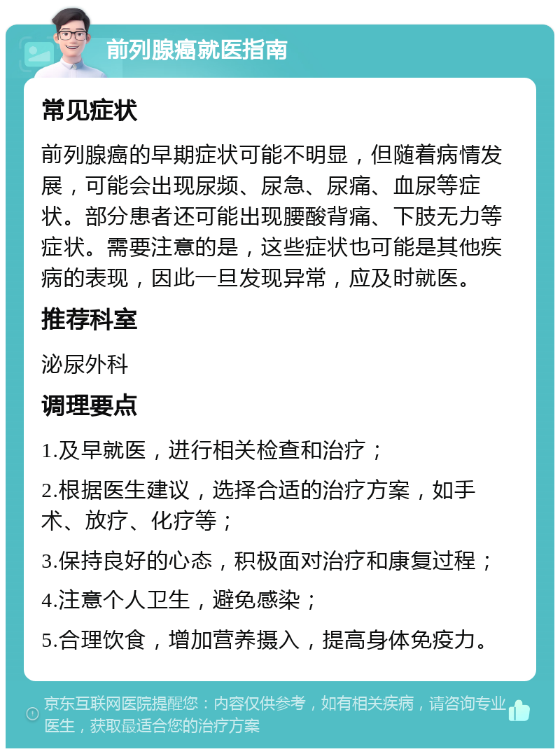 前列腺癌就医指南 常见症状 前列腺癌的早期症状可能不明显，但随着病情发展，可能会出现尿频、尿急、尿痛、血尿等症状。部分患者还可能出现腰酸背痛、下肢无力等症状。需要注意的是，这些症状也可能是其他疾病的表现，因此一旦发现异常，应及时就医。 推荐科室 泌尿外科 调理要点 1.及早就医，进行相关检查和治疗； 2.根据医生建议，选择合适的治疗方案，如手术、放疗、化疗等； 3.保持良好的心态，积极面对治疗和康复过程； 4.注意个人卫生，避免感染； 5.合理饮食，增加营养摄入，提高身体免疫力。