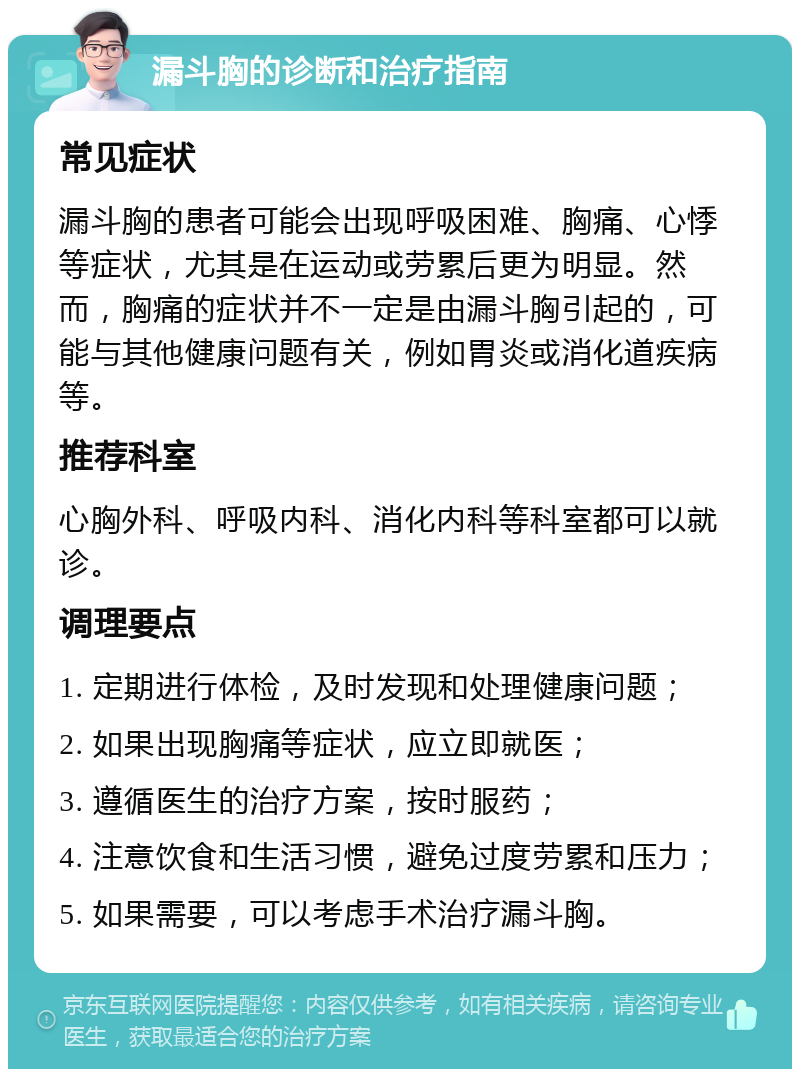 漏斗胸的诊断和治疗指南 常见症状 漏斗胸的患者可能会出现呼吸困难、胸痛、心悸等症状，尤其是在运动或劳累后更为明显。然而，胸痛的症状并不一定是由漏斗胸引起的，可能与其他健康问题有关，例如胃炎或消化道疾病等。 推荐科室 心胸外科、呼吸内科、消化内科等科室都可以就诊。 调理要点 1. 定期进行体检，及时发现和处理健康问题； 2. 如果出现胸痛等症状，应立即就医； 3. 遵循医生的治疗方案，按时服药； 4. 注意饮食和生活习惯，避免过度劳累和压力； 5. 如果需要，可以考虑手术治疗漏斗胸。