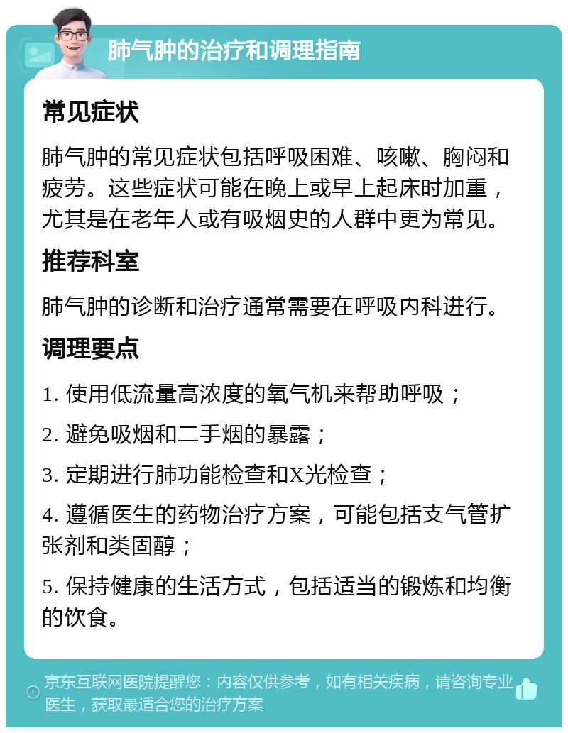 肺气肿的治疗和调理指南 常见症状 肺气肿的常见症状包括呼吸困难、咳嗽、胸闷和疲劳。这些症状可能在晚上或早上起床时加重，尤其是在老年人或有吸烟史的人群中更为常见。 推荐科室 肺气肿的诊断和治疗通常需要在呼吸内科进行。 调理要点 1. 使用低流量高浓度的氧气机来帮助呼吸； 2. 避免吸烟和二手烟的暴露； 3. 定期进行肺功能检查和X光检查； 4. 遵循医生的药物治疗方案，可能包括支气管扩张剂和类固醇； 5. 保持健康的生活方式，包括适当的锻炼和均衡的饮食。