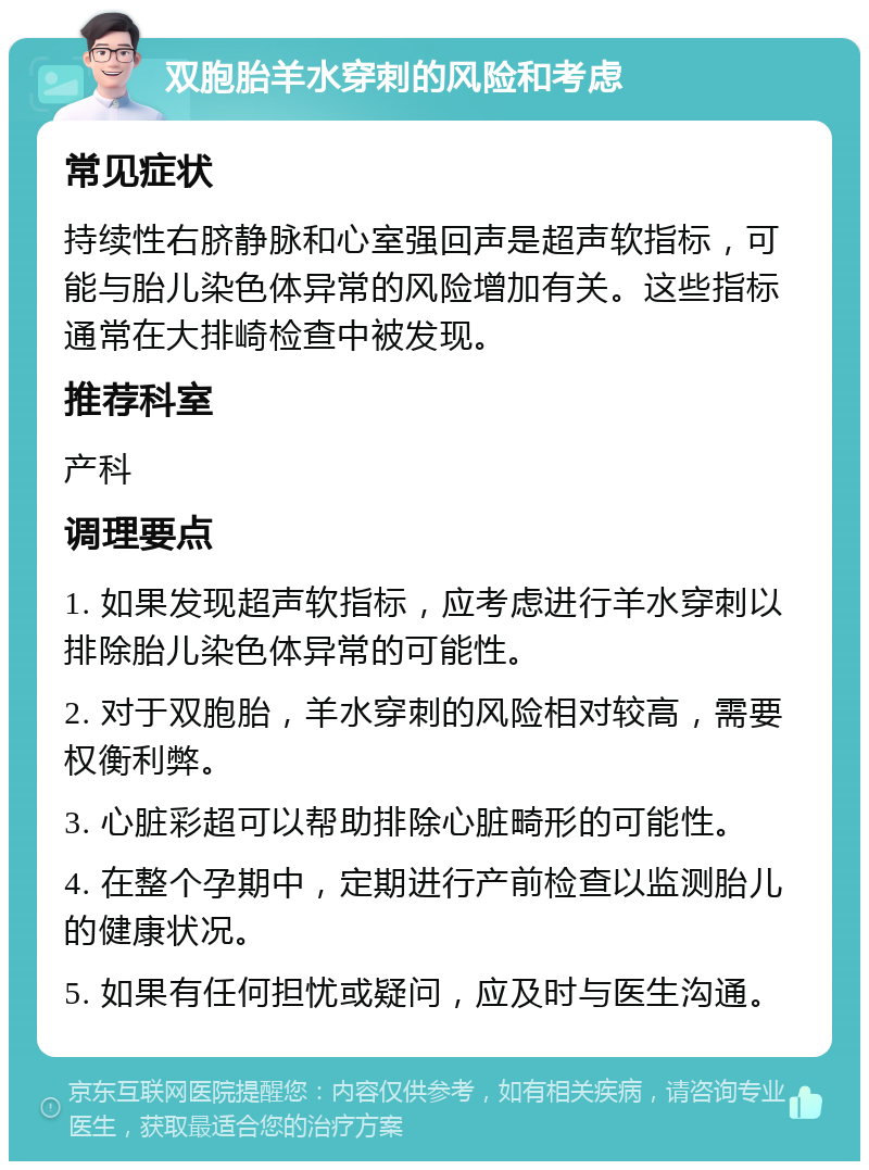 双胞胎羊水穿刺的风险和考虑 常见症状 持续性右脐静脉和心室强回声是超声软指标，可能与胎儿染色体异常的风险增加有关。这些指标通常在大排崎检查中被发现。 推荐科室 产科 调理要点 1. 如果发现超声软指标，应考虑进行羊水穿刺以排除胎儿染色体异常的可能性。 2. 对于双胞胎，羊水穿刺的风险相对较高，需要权衡利弊。 3. 心脏彩超可以帮助排除心脏畸形的可能性。 4. 在整个孕期中，定期进行产前检查以监测胎儿的健康状况。 5. 如果有任何担忧或疑问，应及时与医生沟通。