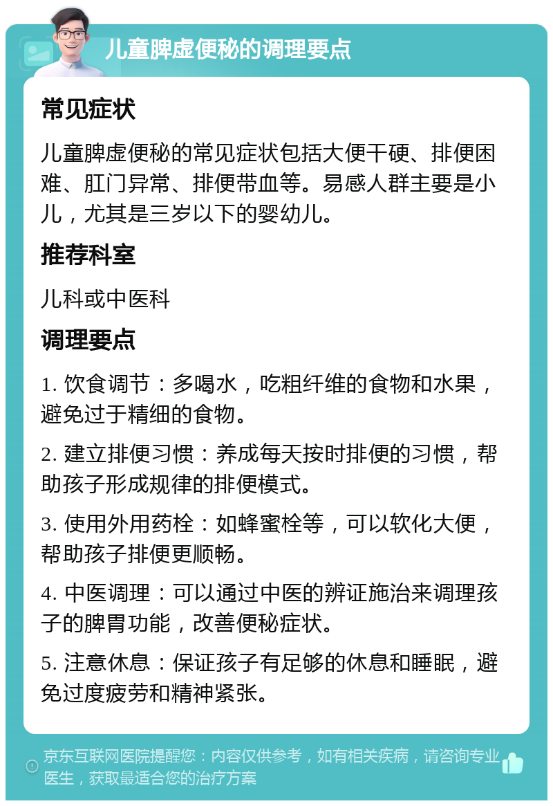 儿童脾虚便秘的调理要点 常见症状 儿童脾虚便秘的常见症状包括大便干硬、排便困难、肛门异常、排便带血等。易感人群主要是小儿，尤其是三岁以下的婴幼儿。 推荐科室 儿科或中医科 调理要点 1. 饮食调节：多喝水，吃粗纤维的食物和水果，避免过于精细的食物。 2. 建立排便习惯：养成每天按时排便的习惯，帮助孩子形成规律的排便模式。 3. 使用外用药栓：如蜂蜜栓等，可以软化大便，帮助孩子排便更顺畅。 4. 中医调理：可以通过中医的辨证施治来调理孩子的脾胃功能，改善便秘症状。 5. 注意休息：保证孩子有足够的休息和睡眠，避免过度疲劳和精神紧张。