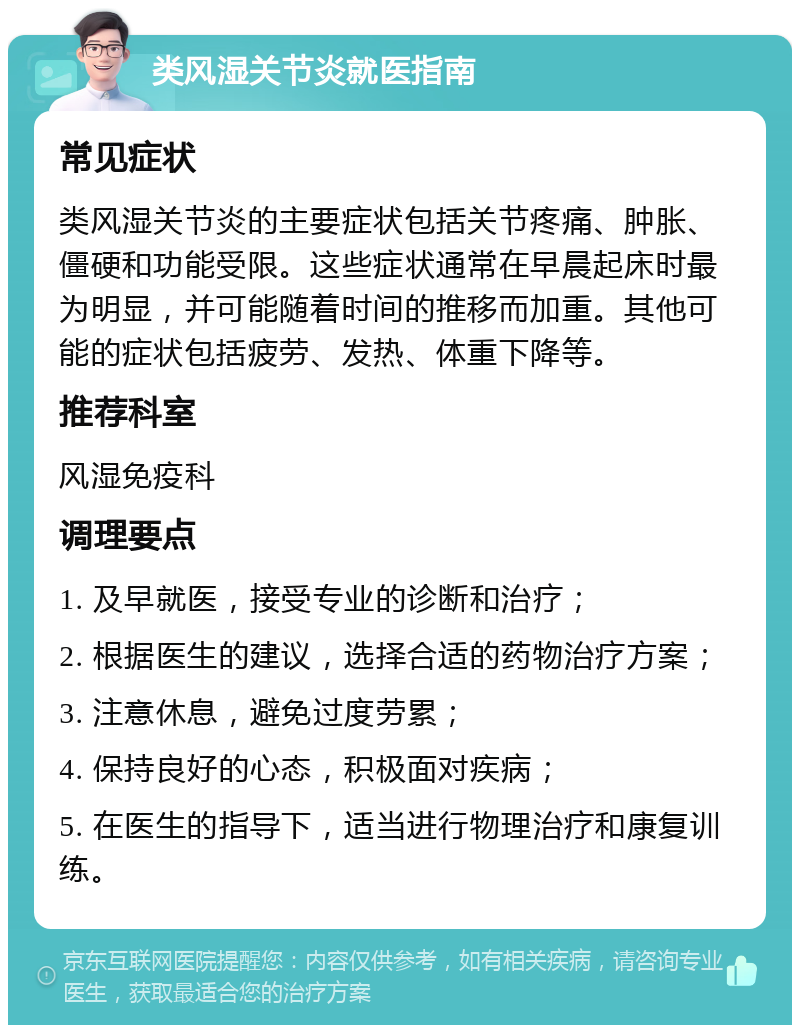 类风湿关节炎就医指南 常见症状 类风湿关节炎的主要症状包括关节疼痛、肿胀、僵硬和功能受限。这些症状通常在早晨起床时最为明显，并可能随着时间的推移而加重。其他可能的症状包括疲劳、发热、体重下降等。 推荐科室 风湿免疫科 调理要点 1. 及早就医，接受专业的诊断和治疗； 2. 根据医生的建议，选择合适的药物治疗方案； 3. 注意休息，避免过度劳累； 4. 保持良好的心态，积极面对疾病； 5. 在医生的指导下，适当进行物理治疗和康复训练。