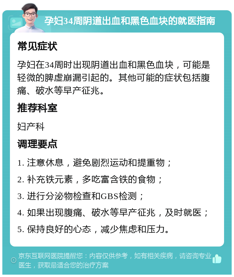 孕妇34周阴道出血和黑色血块的就医指南 常见症状 孕妇在34周时出现阴道出血和黑色血块，可能是轻微的脾虚崩漏引起的。其他可能的症状包括腹痛、破水等早产征兆。 推荐科室 妇产科 调理要点 1. 注意休息，避免剧烈运动和提重物； 2. 补充铁元素，多吃富含铁的食物； 3. 进行分泌物检查和GBS检测； 4. 如果出现腹痛、破水等早产征兆，及时就医； 5. 保持良好的心态，减少焦虑和压力。