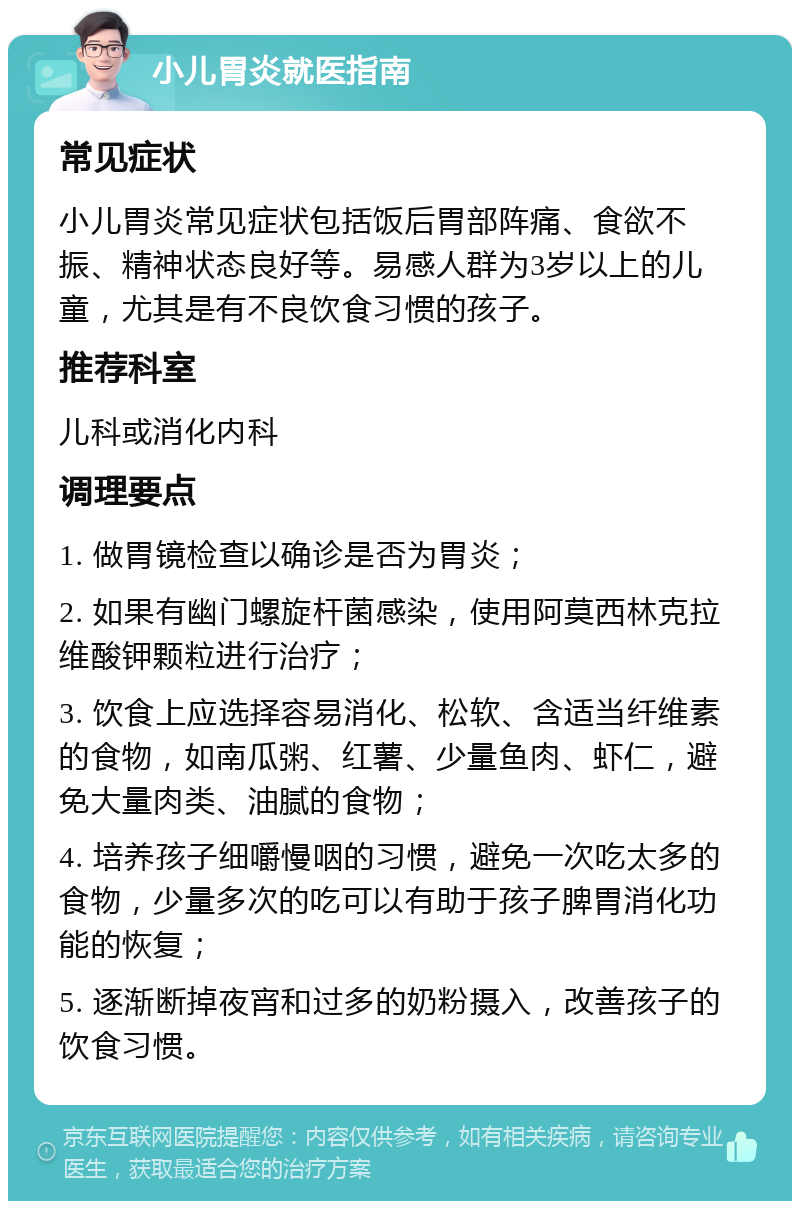 小儿胃炎就医指南 常见症状 小儿胃炎常见症状包括饭后胃部阵痛、食欲不振、精神状态良好等。易感人群为3岁以上的儿童，尤其是有不良饮食习惯的孩子。 推荐科室 儿科或消化内科 调理要点 1. 做胃镜检查以确诊是否为胃炎； 2. 如果有幽门螺旋杆菌感染，使用阿莫西林克拉维酸钾颗粒进行治疗； 3. 饮食上应选择容易消化、松软、含适当纤维素的食物，如南瓜粥、红薯、少量鱼肉、虾仁，避免大量肉类、油腻的食物； 4. 培养孩子细嚼慢咽的习惯，避免一次吃太多的食物，少量多次的吃可以有助于孩子脾胃消化功能的恢复； 5. 逐渐断掉夜宵和过多的奶粉摄入，改善孩子的饮食习惯。