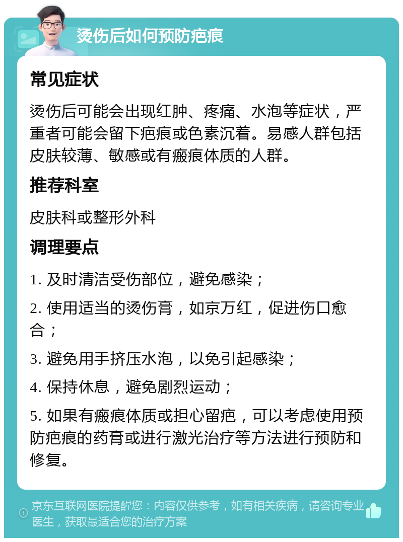 烫伤后如何预防疤痕 常见症状 烫伤后可能会出现红肿、疼痛、水泡等症状，严重者可能会留下疤痕或色素沉着。易感人群包括皮肤较薄、敏感或有瘢痕体质的人群。 推荐科室 皮肤科或整形外科 调理要点 1. 及时清洁受伤部位，避免感染； 2. 使用适当的烫伤膏，如京万红，促进伤口愈合； 3. 避免用手挤压水泡，以免引起感染； 4. 保持休息，避免剧烈运动； 5. 如果有瘢痕体质或担心留疤，可以考虑使用预防疤痕的药膏或进行激光治疗等方法进行预防和修复。