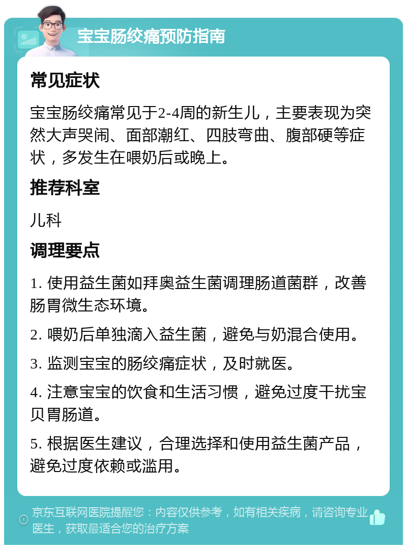 宝宝肠绞痛预防指南 常见症状 宝宝肠绞痛常见于2-4周的新生儿，主要表现为突然大声哭闹、面部潮红、四肢弯曲、腹部硬等症状，多发生在喂奶后或晚上。 推荐科室 儿科 调理要点 1. 使用益生菌如拜奥益生菌调理肠道菌群，改善肠胃微生态环境。 2. 喂奶后单独滴入益生菌，避免与奶混合使用。 3. 监测宝宝的肠绞痛症状，及时就医。 4. 注意宝宝的饮食和生活习惯，避免过度干扰宝贝胃肠道。 5. 根据医生建议，合理选择和使用益生菌产品，避免过度依赖或滥用。