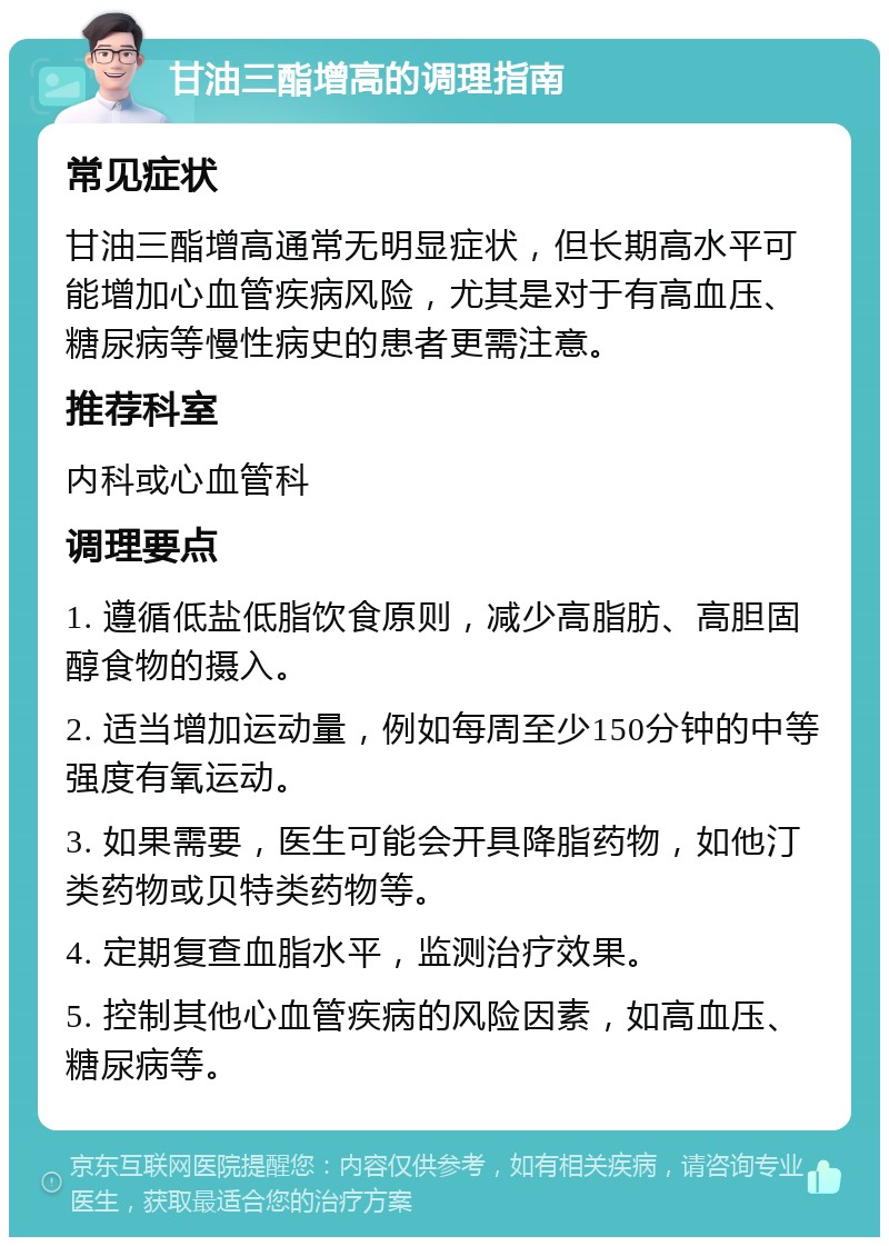 甘油三酯增高的调理指南 常见症状 甘油三酯增高通常无明显症状，但长期高水平可能增加心血管疾病风险，尤其是对于有高血压、糖尿病等慢性病史的患者更需注意。 推荐科室 内科或心血管科 调理要点 1. 遵循低盐低脂饮食原则，减少高脂肪、高胆固醇食物的摄入。 2. 适当增加运动量，例如每周至少150分钟的中等强度有氧运动。 3. 如果需要，医生可能会开具降脂药物，如他汀类药物或贝特类药物等。 4. 定期复查血脂水平，监测治疗效果。 5. 控制其他心血管疾病的风险因素，如高血压、糖尿病等。