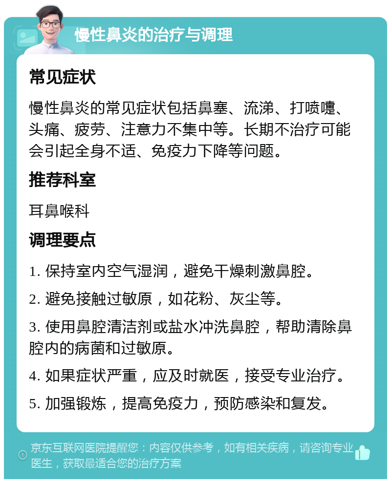 慢性鼻炎的治疗与调理 常见症状 慢性鼻炎的常见症状包括鼻塞、流涕、打喷嚏、头痛、疲劳、注意力不集中等。长期不治疗可能会引起全身不适、免疫力下降等问题。 推荐科室 耳鼻喉科 调理要点 1. 保持室内空气湿润，避免干燥刺激鼻腔。 2. 避免接触过敏原，如花粉、灰尘等。 3. 使用鼻腔清洁剂或盐水冲洗鼻腔，帮助清除鼻腔内的病菌和过敏原。 4. 如果症状严重，应及时就医，接受专业治疗。 5. 加强锻炼，提高免疫力，预防感染和复发。