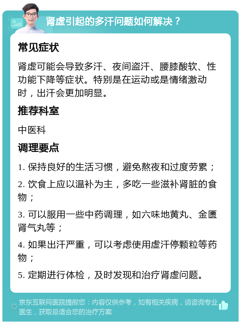 肾虚引起的多汗问题如何解决？ 常见症状 肾虚可能会导致多汗、夜间盗汗、腰膝酸软、性功能下降等症状。特别是在运动或是情绪激动时，出汗会更加明显。 推荐科室 中医科 调理要点 1. 保持良好的生活习惯，避免熬夜和过度劳累； 2. 饮食上应以温补为主，多吃一些滋补肾脏的食物； 3. 可以服用一些中药调理，如六味地黄丸、金匮肾气丸等； 4. 如果出汗严重，可以考虑使用虚汗停颗粒等药物； 5. 定期进行体检，及时发现和治疗肾虚问题。