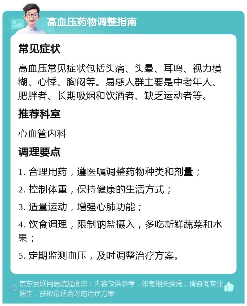 高血压药物调整指南 常见症状 高血压常见症状包括头痛、头晕、耳鸣、视力模糊、心悸、胸闷等。易感人群主要是中老年人、肥胖者、长期吸烟和饮酒者、缺乏运动者等。 推荐科室 心血管内科 调理要点 1. 合理用药，遵医嘱调整药物种类和剂量； 2. 控制体重，保持健康的生活方式； 3. 适量运动，增强心肺功能； 4. 饮食调理，限制钠盐摄入，多吃新鲜蔬菜和水果； 5. 定期监测血压，及时调整治疗方案。