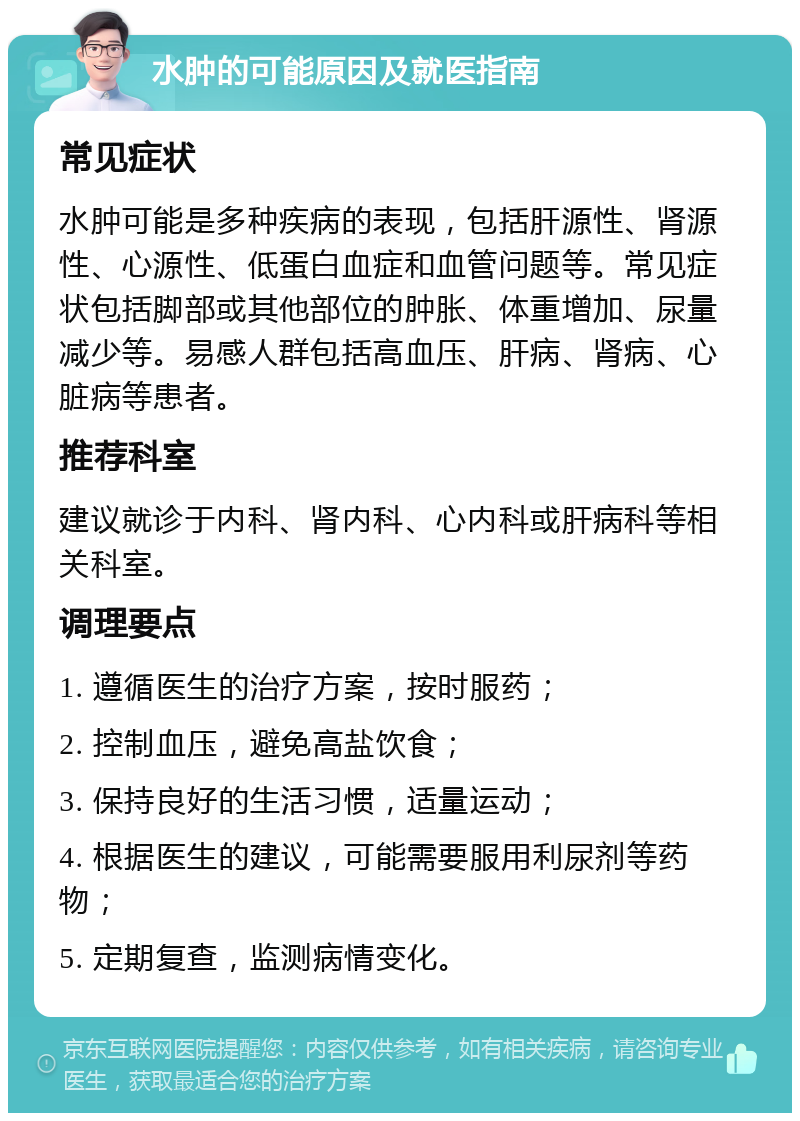 水肿的可能原因及就医指南 常见症状 水肿可能是多种疾病的表现，包括肝源性、肾源性、心源性、低蛋白血症和血管问题等。常见症状包括脚部或其他部位的肿胀、体重增加、尿量减少等。易感人群包括高血压、肝病、肾病、心脏病等患者。 推荐科室 建议就诊于内科、肾内科、心内科或肝病科等相关科室。 调理要点 1. 遵循医生的治疗方案，按时服药； 2. 控制血压，避免高盐饮食； 3. 保持良好的生活习惯，适量运动； 4. 根据医生的建议，可能需要服用利尿剂等药物； 5. 定期复查，监测病情变化。