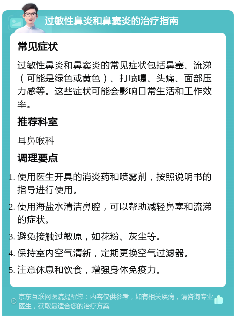 过敏性鼻炎和鼻窦炎的治疗指南 常见症状 过敏性鼻炎和鼻窦炎的常见症状包括鼻塞、流涕（可能是绿色或黄色）、打喷嚏、头痛、面部压力感等。这些症状可能会影响日常生活和工作效率。 推荐科室 耳鼻喉科 调理要点 使用医生开具的消炎药和喷雾剂，按照说明书的指导进行使用。 使用海盐水清洁鼻腔，可以帮助减轻鼻塞和流涕的症状。 避免接触过敏原，如花粉、灰尘等。 保持室内空气清新，定期更换空气过滤器。 注意休息和饮食，增强身体免疫力。