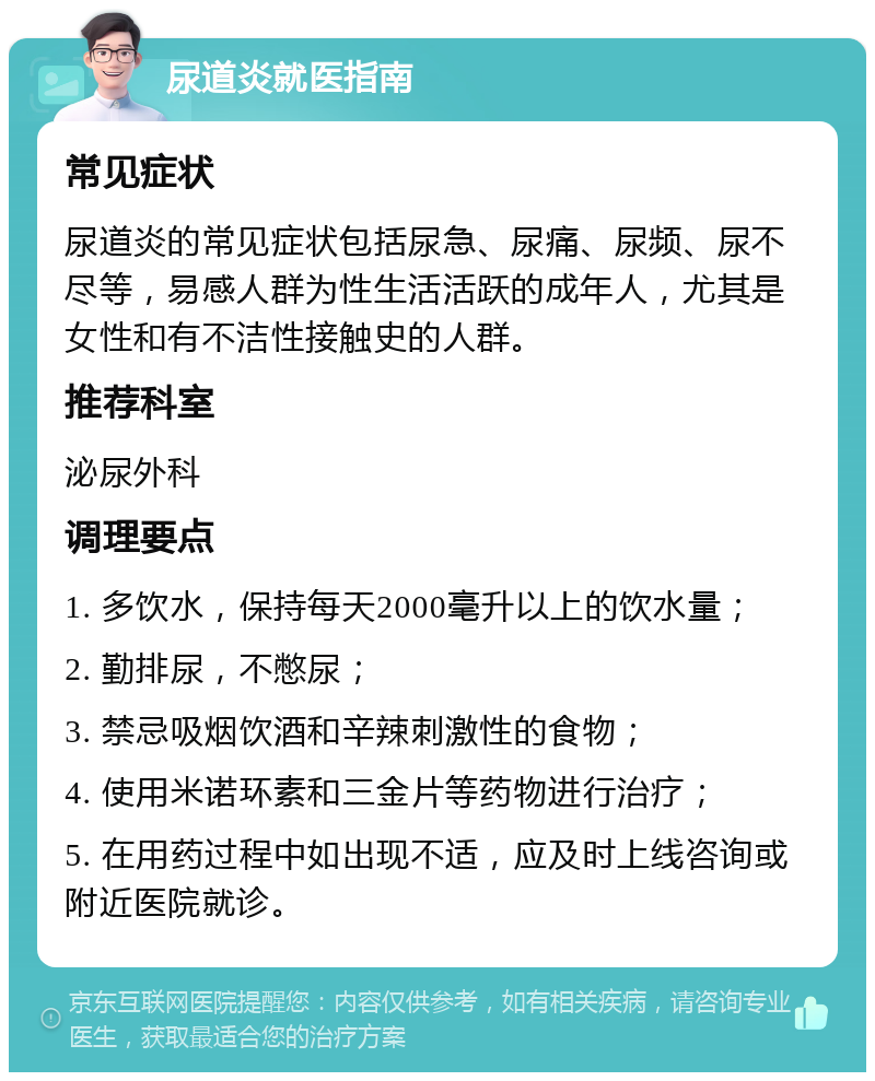 尿道炎就医指南 常见症状 尿道炎的常见症状包括尿急、尿痛、尿频、尿不尽等，易感人群为性生活活跃的成年人，尤其是女性和有不洁性接触史的人群。 推荐科室 泌尿外科 调理要点 1. 多饮水，保持每天2000毫升以上的饮水量； 2. 勤排尿，不憋尿； 3. 禁忌吸烟饮酒和辛辣刺激性的食物； 4. 使用米诺环素和三金片等药物进行治疗； 5. 在用药过程中如出现不适，应及时上线咨询或附近医院就诊。