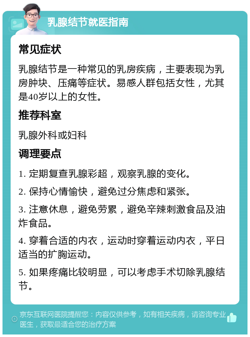 乳腺结节就医指南 常见症状 乳腺结节是一种常见的乳房疾病，主要表现为乳房肿块、压痛等症状。易感人群包括女性，尤其是40岁以上的女性。 推荐科室 乳腺外科或妇科 调理要点 1. 定期复查乳腺彩超，观察乳腺的变化。 2. 保持心情愉快，避免过分焦虑和紧张。 3. 注意休息，避免劳累，避免辛辣刺激食品及油炸食品。 4. 穿着合适的内衣，运动时穿着运动内衣，平日适当的扩胸运动。 5. 如果疼痛比较明显，可以考虑手术切除乳腺结节。