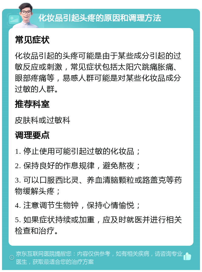 化妆品引起头疼的原因和调理方法 常见症状 化妆品引起的头疼可能是由于某些成分引起的过敏反应或刺激，常见症状包括太阳穴跳痛胀痛、眼部疼痛等，易感人群可能是对某些化妆品成分过敏的人群。 推荐科室 皮肤科或过敏科 调理要点 1. 停止使用可能引起过敏的化妆品； 2. 保持良好的作息规律，避免熬夜； 3. 可以口服西比灵、养血清脑颗粒或路盖克等药物缓解头疼； 4. 注意调节生物钟，保持心情愉悦； 5. 如果症状持续或加重，应及时就医并进行相关检查和治疗。