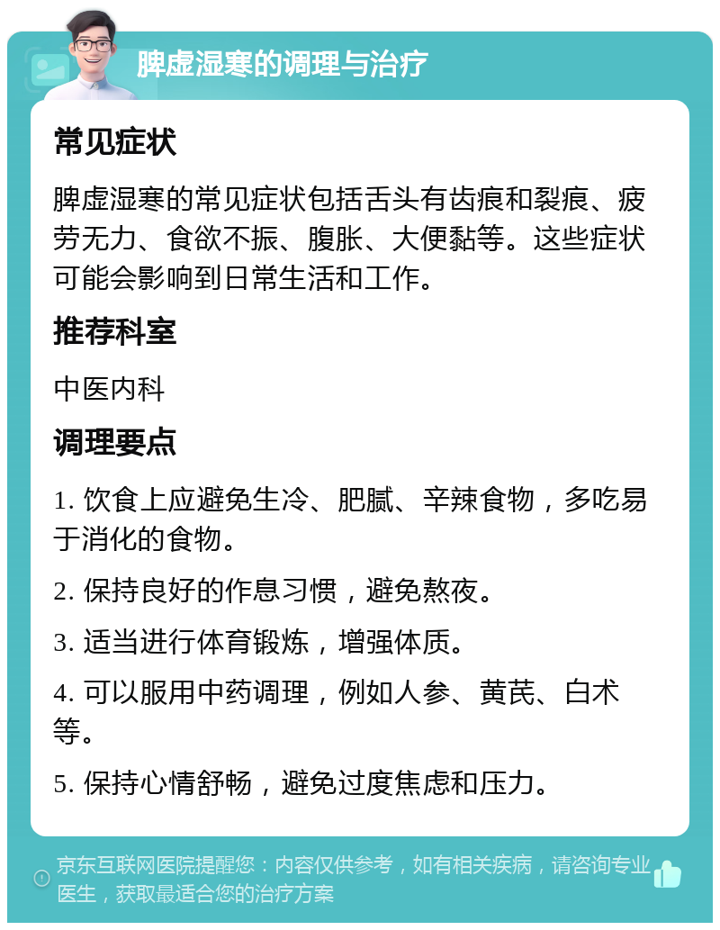 脾虚湿寒的调理与治疗 常见症状 脾虚湿寒的常见症状包括舌头有齿痕和裂痕、疲劳无力、食欲不振、腹胀、大便黏等。这些症状可能会影响到日常生活和工作。 推荐科室 中医内科 调理要点 1. 饮食上应避免生冷、肥腻、辛辣食物，多吃易于消化的食物。 2. 保持良好的作息习惯，避免熬夜。 3. 适当进行体育锻炼，增强体质。 4. 可以服用中药调理，例如人参、黄芪、白术等。 5. 保持心情舒畅，避免过度焦虑和压力。