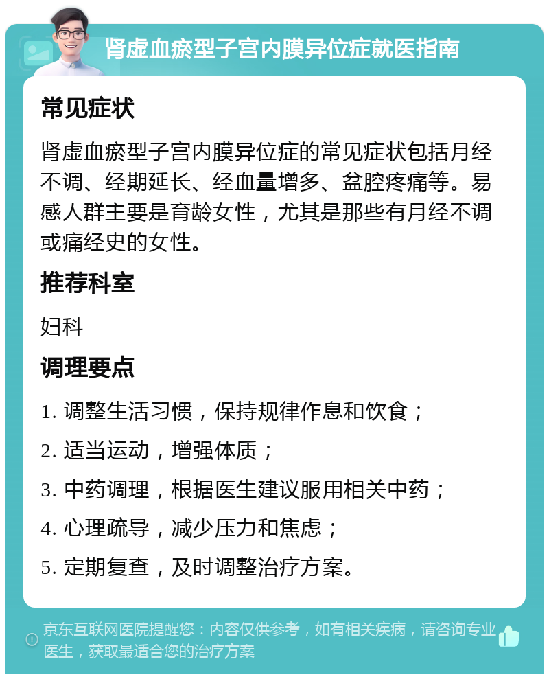 肾虚血瘀型子宫内膜异位症就医指南 常见症状 肾虚血瘀型子宫内膜异位症的常见症状包括月经不调、经期延长、经血量增多、盆腔疼痛等。易感人群主要是育龄女性，尤其是那些有月经不调或痛经史的女性。 推荐科室 妇科 调理要点 1. 调整生活习惯，保持规律作息和饮食； 2. 适当运动，增强体质； 3. 中药调理，根据医生建议服用相关中药； 4. 心理疏导，减少压力和焦虑； 5. 定期复查，及时调整治疗方案。