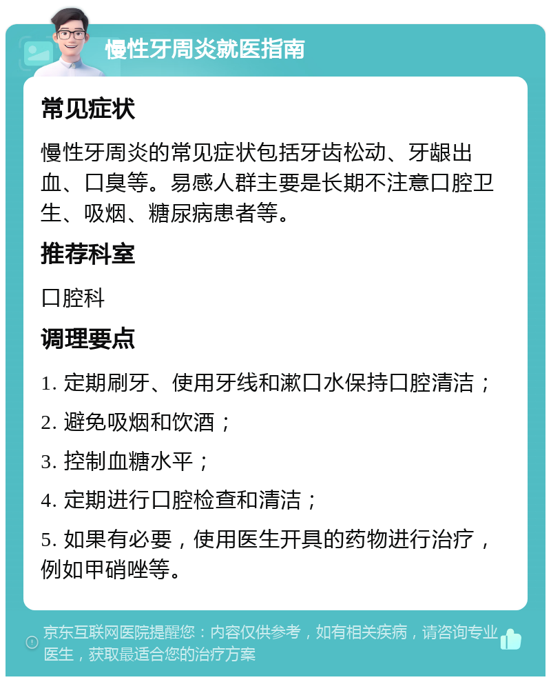 慢性牙周炎就医指南 常见症状 慢性牙周炎的常见症状包括牙齿松动、牙龈出血、口臭等。易感人群主要是长期不注意口腔卫生、吸烟、糖尿病患者等。 推荐科室 口腔科 调理要点 1. 定期刷牙、使用牙线和漱口水保持口腔清洁； 2. 避免吸烟和饮酒； 3. 控制血糖水平； 4. 定期进行口腔检查和清洁； 5. 如果有必要，使用医生开具的药物进行治疗，例如甲硝唑等。