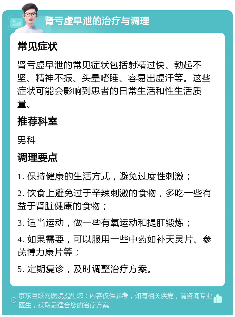 肾亏虚早泄的治疗与调理 常见症状 肾亏虚早泄的常见症状包括射精过快、勃起不坚、精神不振、头晕嗜睡、容易出虚汗等。这些症状可能会影响到患者的日常生活和性生活质量。 推荐科室 男科 调理要点 1. 保持健康的生活方式，避免过度性刺激； 2. 饮食上避免过于辛辣刺激的食物，多吃一些有益于肾脏健康的食物； 3. 适当运动，做一些有氧运动和提肛锻炼； 4. 如果需要，可以服用一些中药如补天灵片、参芪博力康片等； 5. 定期复诊，及时调整治疗方案。