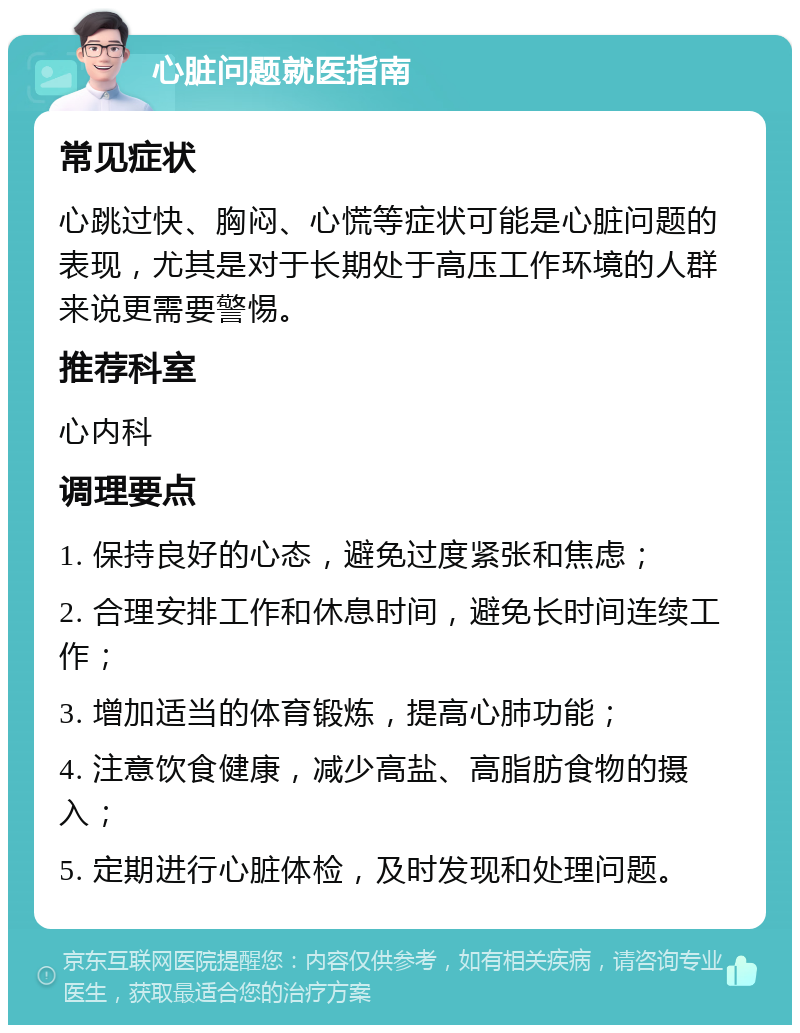 心脏问题就医指南 常见症状 心跳过快、胸闷、心慌等症状可能是心脏问题的表现，尤其是对于长期处于高压工作环境的人群来说更需要警惕。 推荐科室 心内科 调理要点 1. 保持良好的心态，避免过度紧张和焦虑； 2. 合理安排工作和休息时间，避免长时间连续工作； 3. 增加适当的体育锻炼，提高心肺功能； 4. 注意饮食健康，减少高盐、高脂肪食物的摄入； 5. 定期进行心脏体检，及时发现和处理问题。