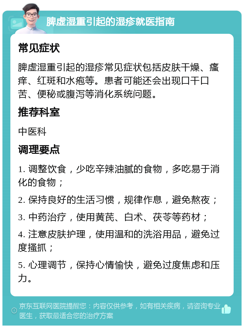 脾虚湿重引起的湿疹就医指南 常见症状 脾虚湿重引起的湿疹常见症状包括皮肤干燥、瘙痒、红斑和水疱等。患者可能还会出现口干口苦、便秘或腹泻等消化系统问题。 推荐科室 中医科 调理要点 1. 调整饮食，少吃辛辣油腻的食物，多吃易于消化的食物； 2. 保持良好的生活习惯，规律作息，避免熬夜； 3. 中药治疗，使用黄芪、白术、茯苓等药材； 4. 注意皮肤护理，使用温和的洗浴用品，避免过度搔抓； 5. 心理调节，保持心情愉快，避免过度焦虑和压力。