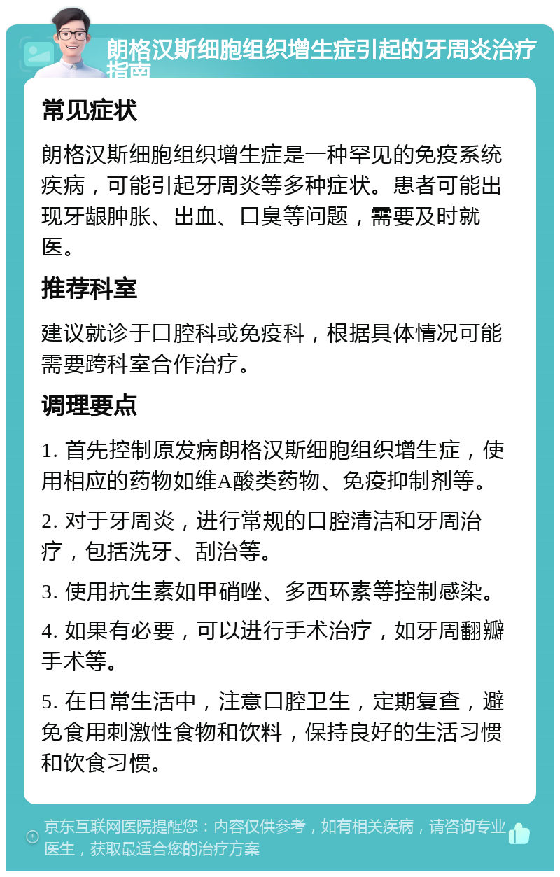 朗格汉斯细胞组织增生症引起的牙周炎治疗指南 常见症状 朗格汉斯细胞组织增生症是一种罕见的免疫系统疾病，可能引起牙周炎等多种症状。患者可能出现牙龈肿胀、出血、口臭等问题，需要及时就医。 推荐科室 建议就诊于口腔科或免疫科，根据具体情况可能需要跨科室合作治疗。 调理要点 1. 首先控制原发病朗格汉斯细胞组织增生症，使用相应的药物如维A酸类药物、免疫抑制剂等。 2. 对于牙周炎，进行常规的口腔清洁和牙周治疗，包括洗牙、刮治等。 3. 使用抗生素如甲硝唑、多西环素等控制感染。 4. 如果有必要，可以进行手术治疗，如牙周翻瓣手术等。 5. 在日常生活中，注意口腔卫生，定期复查，避免食用刺激性食物和饮料，保持良好的生活习惯和饮食习惯。