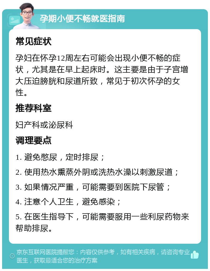 孕期小便不畅就医指南 常见症状 孕妇在怀孕12周左右可能会出现小便不畅的症状，尤其是在早上起床时。这主要是由于子宫增大压迫膀胱和尿道所致，常见于初次怀孕的女性。 推荐科室 妇产科或泌尿科 调理要点 1. 避免憋尿，定时排尿； 2. 使用热水熏蒸外阴或洗热水澡以刺激尿道； 3. 如果情况严重，可能需要到医院下尿管； 4. 注意个人卫生，避免感染； 5. 在医生指导下，可能需要服用一些利尿药物来帮助排尿。