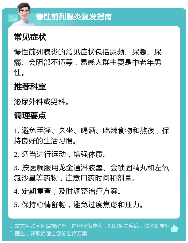 慢性前列腺炎复发指南 常见症状 慢性前列腺炎的常见症状包括尿频、尿急、尿痛、会阴部不适等，易感人群主要是中老年男性。 推荐科室 泌尿外科或男科。 调理要点 1. 避免手淫、久坐、喝酒、吃辣食物和熬夜，保持良好的生活习惯。 2. 适当进行运动，增强体质。 3. 按医嘱服用龙金通淋胶囊、金锁固精丸和左氧氟沙星等药物，注意用药时间和剂量。 4. 定期复查，及时调整治疗方案。 5. 保持心情舒畅，避免过度焦虑和压力。